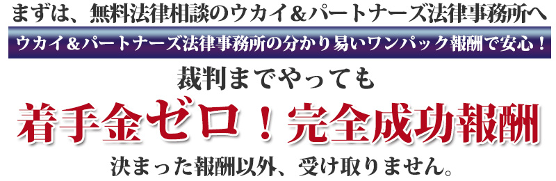 まずは、無料法律相談のウカイ&パートナーズ法律事務所へウカイ&パートナーズ法律事務所の分かり易いワンパック報酬で安心!裁判までやっても、着手金ゼロ! 完全成功報酬」「決まった報酬以外、受け取りません。